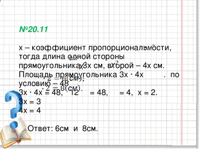 ,  № 20.11   х – коэффициент пропорциональности, тогда длина одной стороны прямоугольника 3х см, второй – 4х см. Площадь прямоугольника 3х ∙ 4х . по условию – 48 .  3х ∙ 4х = 48, 12 = 48, = 4, х = 2.  3х = 3  4х = 4    Ответ: 6см и 8см.