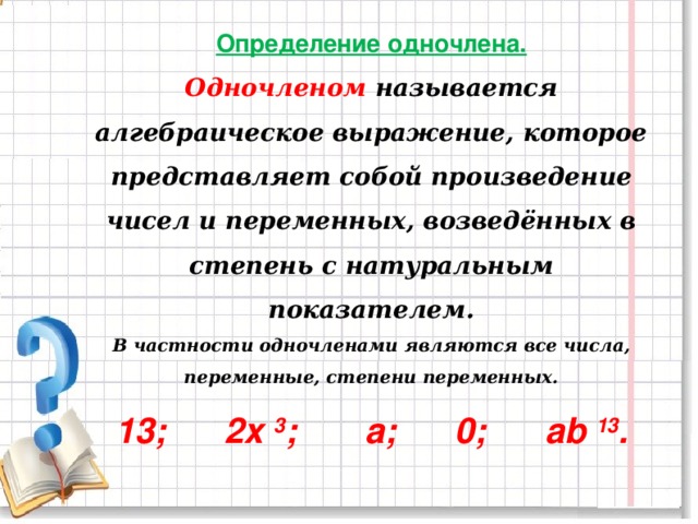 Определение одночлена.  Одночленом называется алгебраическое выражение, которое представляет собой произведение чисел и переменных, возведённых в степень с натуральным показателем.  В частности одночленами являются все числа, переменные, степени переменных.  13;      2x  3 ;       a;     0;      аb  13 .