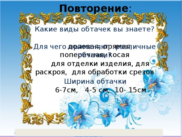 Повторение : Какие виды обтачек вы знаете?  долевая, прямая, поперечная, косая    Для чего применяют различные обтачки?  для отделки изделия, для раскроя, для обработки срезов Ширина обтачки  6-7см, 4-5 см, 10- 15см