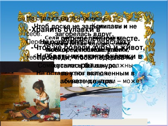 На стол кладу я ножницы  Кольцами к себе.  Передаю я ножницы  Кольцами к тебе. Сомкнутыми ножницы должны лежать всегда.  Положишь их разомкнутыми – может быть беда. Чтоб доска не задымилась и не загорелась вдруг,  На подставку, на подставку поскорей поставь утюг!  Проследи, чтобы подошва не касалась бы шнура.  Не оставь утюг включенным в кабинете до утра. -Хранить булавки в  определённом месте.  -Чтоб не болели зубы и живот,  -Не брать иголки и булавки в рот.  Сели шить мы - это значит  Держим ровно корпус, спину.  Пальцы – дальше от иголки,  Под косынки спрячем чёлки.