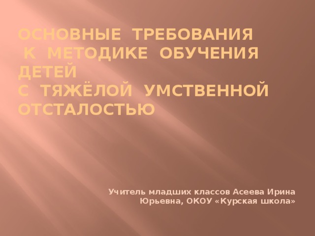 ОСНОВНЫЕ ТРЕБОВАНИЯ  К МЕТОДИКЕ ОБУЧЕНИЯ ДЕТЕЙ  С ТЯЖЁЛОЙ УМСТВЕННОЙ ОТСТАЛОСТЬЮ     Учитель младших классов Асеева Ирина Юрьевна, ОКОУ «Курская школа» 