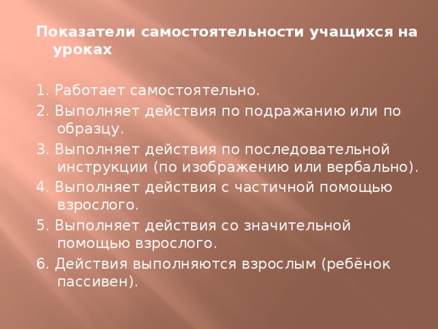 Показатели самостоятельности учащихся на уроках 1. Работает самостоятельно. 2. Выполняет действия по подражанию или по образцу. 3. Выполняет действия по последовательной инструкции (по изображению или вербально). 4. Выполняет действия с частичной помощью взрослого. 5. Выполняет действия со значительной помощью взрослого. 6. Действия выполняются взрослым (ребёнок пассивен). 