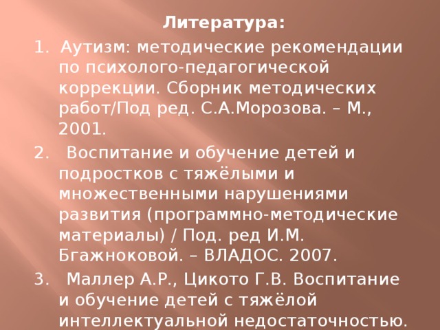 Литература: 1. Аутизм: методические рекомендации по психолого-педагогической коррекции. Сборник методических работ/Под ред. С.А.Морозова. – М., 2001. 2. Воспитание и обучение детей и подростков с тяжёлыми и множественными нарушениями развития (программно-методические материалы) / Под. ред И.М. Бгажноковой. – ВЛАДОС. 2007. 3. Маллер А.Р., Цикото Г.В. Воспитание и обучение детей с тяжёлой интеллектуальной недостаточностью. – М.: «Академия», 2003. 