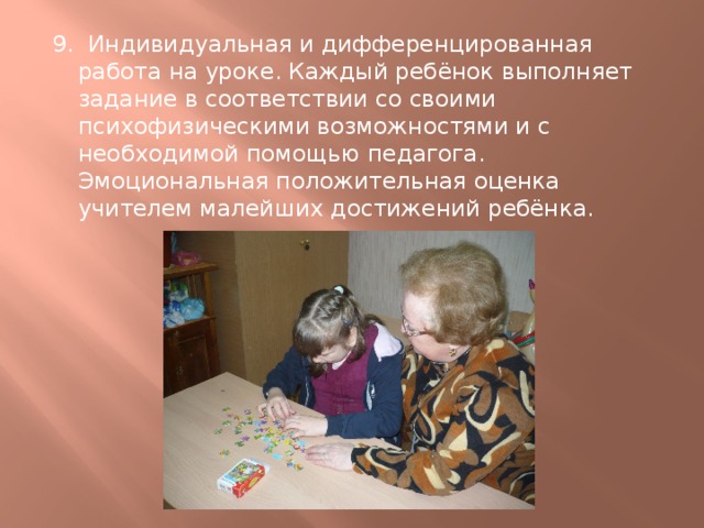 9. Индивидуальная и дифференцированная работа на уроке. Каждый ребёнок выполняет задание в соответствии со своими психофизическими возможностями и с необходимой помощью педагога. Эмоциональная положительная оценка учителем малейших достижений ребёнка. 
