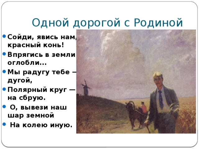 Одной дорогой с Родиной Сойди, явись нам, красный конь! Впрягись в земли оглобли... Мы радугу тебе — дугой, Полярный круг — на сбрую.  О, вывези наш шар земной  На колею иную. 