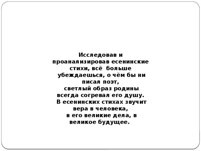 Исследовав и проанализировав есенинские стихи, всё больше  убеждаешься, о чём бы ни писал поэт,  светлый образ родины всегда согревал его душу.  В есенинских стихах звучит вера в человека,  в его великие дела, в великое будущее. 