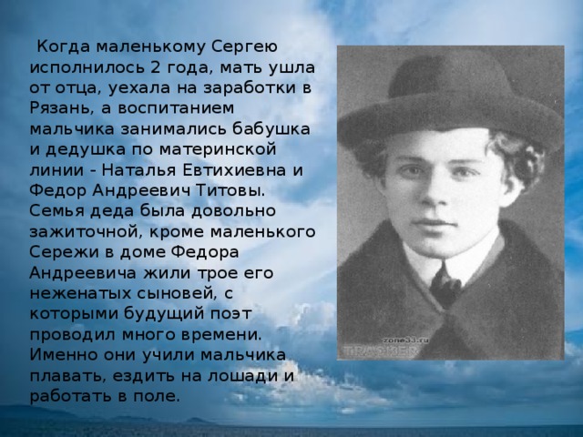  Когда маленькому Сергею исполнилось 2 года, мать ушла от отца, уехала на заработки в Рязань, а воспитанием мальчика занимались бабушка и дедушка по материнской линии - Наталья Евтихиевна и Федор Андреевич Титовы. Семья деда была довольно зажиточной, кроме маленького Сережи в доме Федора Андреевича жили трое его неженатых сыновей, с которыми будущий поэт проводил много времени. Именно они учили мальчика плавать, ездить на лошади и работать в поле. 