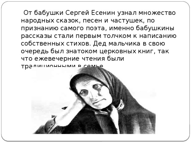  От бабушки Сергей Есенин узнал множество народных сказок, песен и частушек, по признанию самого поэта, именно бабушкины рассказы стали первым толчком к написанию собственных стихов. Дед мальчика в свою очередь был знатоком церковных книг, так что ежевечерние чтения были традиционными в семье. 