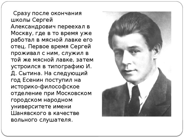  Сразу после окончания школы Сергей Александрович переехал в Москву, где в то время уже работал в мясной лавке его отец. Первое время Сергей проживал с ним, служил в той же мясной лавке, затем устроился в типографию И. Д. Сытина. На следующий год Есенин поступил на историко-философское отделение при Московском городском народном университете имени Шанявского в качестве вольного слушателя. 