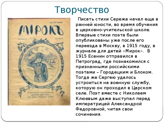 Творчество  Писать стихи Сережа начал еще в ранней юности, во время обучения в церковно-учительской школе. Впервые стихи поэта были опубликованы уже после его переезда в Москву, в 1915 году, в журнале для детей «Мирок». В 1915 Есенин отправился в Петроград, где познакомился с признанными российскими поэтами – Городецким и Блоком. Тогда же Сергею удалось устроиться на военную службу, которую он проходил в Царском селе. Поэт вместе с Николаем Клюевым даже выступал перед императрицей Александрой Федоровной, читая свои сочинения. 
