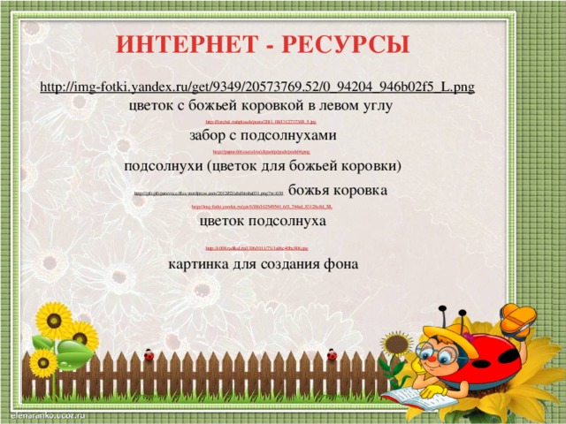 ИНТЕРНЕТ - РЕСУРСЫ http://img-fotki.yandex.ru/get/9349/20573769.52/0_94204_946b02f5_L.png  цветок с божьей коровкой в левом углу http://forchel.ru/uploads/posts/2011-08/1312737308_5.jpg  забор с подсолнухами http://papus666.narod.ru/clipart/p/pods/pods04.png  подсолнухи (цветок для божьей коровки) http://gifsgifsparavoce.files.wordpress.com/2012/02/abelhinha031.png?w=630  божья коровка http://img-fotki.yandex.ru/get/6306/162549541.6/0_744cd_83128e8d_XL  цветок подсолнуха http://s008.radikal.ru/i306/1011/71/1a06c40bc806.jpg  картинка для создания фона 