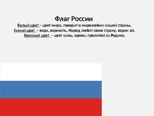    Флаг России  Белый цвет – цвет мира, говорит о миролюбии нашей страны,  Синий цвет – вера, верность. Народ любит свою страну, верен ей.  Красный цвет – цвет силы, крови, пролитой за Родину. 