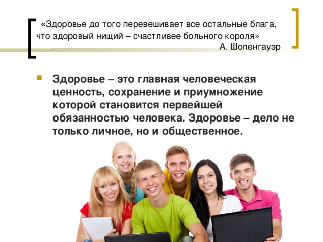  « Здоровье до того перевешивает все остальные блага, что здоровый нищий – счастливее больного короля»   А. Шопенгауэр Здоровье – это главная человеческая ценность, сохранение и приумножение которой становится первейшей обязанностью человека. Здоровье – дело не только личное, но и общественное.  