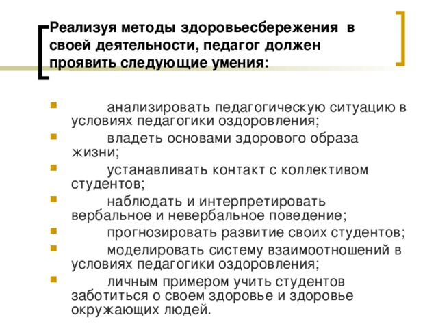 Реализуя методы здоровьесбережения  в своей деятельности, педагог должен проявить следующие умения:         анализировать педагогическую ситуацию в условиях педагогики оздоровления;         владеть основами здорового образа жизни;         устанавливать контакт с коллективом студентов;         наблюдать и интерпретировать вербальное и невербальное поведение;         прогнозировать развитие своих студентов;         моделировать систему взаимоотношений в условиях педагогики оздоровления;         личным примером учить студентов заботиться о своем здоровье и здоровье окружающих людей.  
