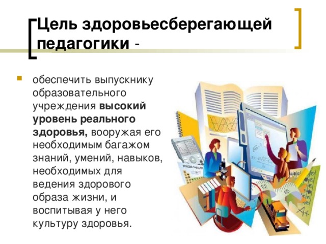 Цель здоровьесберегающей педагогики - обеспечить выпускнику образовательного учреждения высокий уровень реального здоровья, вооружая его необходимым багажом знаний, умений, навыков, необходимых для ведения здорового образа жизни, и воспитывая у него культуру здоровья. 
