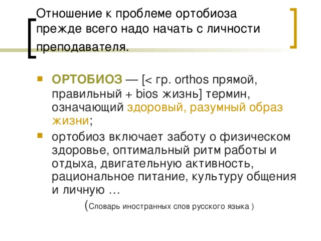 Отношение к проблеме ортобиоза прежде всего надо начать с личности преподавателя.  ОРТОБИОЗ — [ортобиоз включает заботу о физическом здоровье, оптимальный ритм работы и отдыха, двигательную активность, рациональное питание, культуру общения и личную …    ( Словарь иностранных слов русского языка ) 