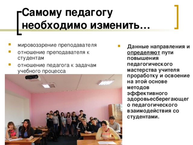 Самому педагогу необходимо изменить…  мировоззрение преподавателя отношение преподавателя к студентам отношение педагога к задачам учебного процесса Данные направления и определяют пути повышения педагогического мастерства учителя проработку и освоение на этой основе методов эффективного здоровьесберегающего педагогического взаимодействия со студентами. 
