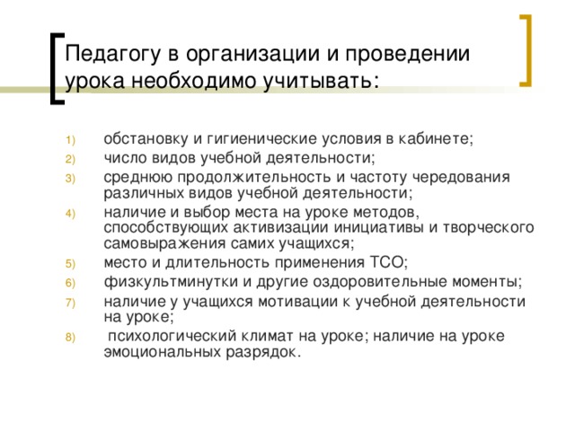 Педагогу в организации и проведении урока необходимо учитывать: обстановку и гигиенические условия в кабинете; число видов учебной деятельности; среднюю продолжительность и частоту чередования различных видов учебной деятельности; наличие и выбор места на уроке методов, способствующих активизации инициативы и творческого самовыражения самих учащихся; место и длительность применения ТСО; физкультминутки и другие оздоровительные моменты; наличие у учащихся мотивации к учебной деятельности на уроке;  психологический климат на уроке; наличие на уроке эмоциональных разрядок.      