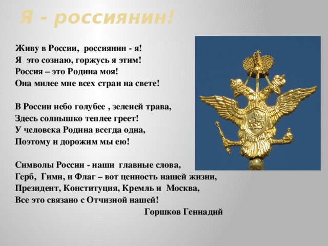 Я - россиянин! Живу в России, россиянин - я! Я это сознаю, горжусь я этим! Россия – это Родина моя! Она милее мне всех стран на свете!  В России небо голубее , зеленей трава, Здесь солнышко теплее греет! У человека Родина всегда одна, Поэтому и дорожим мы ею!  Символы России - наши главные слова, Герб, Гимн, и Флаг – вот ценность нашей жизни, Президент, Конституция, Кремль и Москва, Все это связано с Отчизной нашей! Горшков Геннадий  
