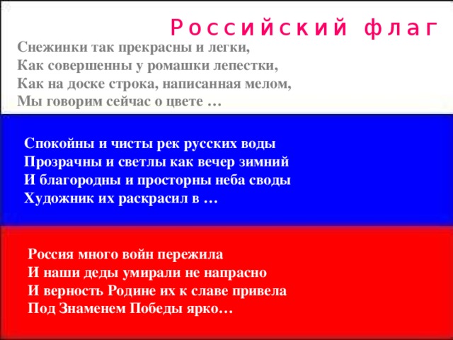 Российский флаг Снежинки так прекрасны и легки, Как совершенны у ромашки лепестки, Как на доске строка, написанная мелом, Мы говорим сейчас о цвете … Спокойны и чисты рек русских воды Прозрачны и светлы как вечер зимний И благородны и просторны неба своды Художник их раскрасил в … Россия много войн пережила И наши деды умирали не напрасно И верность Родине их к славе привела Под Знаменем Победы ярко…  