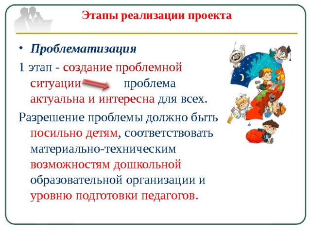 Этапы реализации проекта   Проблематизация 1 этап - создание проблемной  ситуации проблема актуальна и интересна для всех. Разрешение проблемы должно быть посильно детям , соответствовать материально-техническим возможностям дошкольной образовательной организации и уровню подготовки педагогов. 