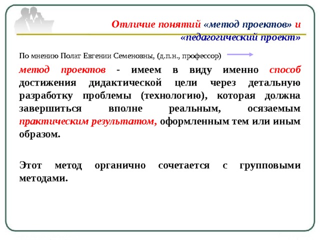 Отличие понятий «метод проектов» и   «педагогический проект» По мнению Полат Евгении Семеновны, (д.п.н., профессор) метод проектов - имеем в виду именно способ  достижения дидактической цели через детальную разработку проблемы (технологию), которая должна завершиться вполне реальным, осязаемым практическим результатом , оформленным тем или иным образом.  Этот метод органично сочетается с групповыми методами. 