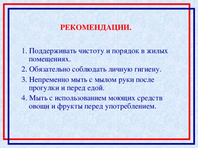 РЕКОМЕНДАЦИИ. 1. Поддерживать чистоту и порядок в жилых помещениях. 2. Обязательно соблюдать личную гигиену. 3. Непременно мыть с мылом руки после прогулки и перед едой. 4. Мыть с использованием моющих средств овощи и фрукты перед употреблением.