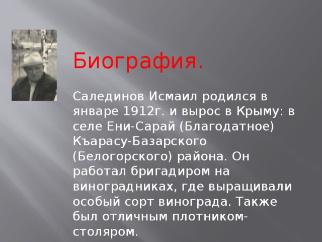  Биография. Салединов Исмаил родился в январе 1912г. и вырос в Крыму: в селе Ени-Сарай (Благодатное) Къарасу-Базарского (Белогорского) района. Он работал бригадиром на виноградниках, где выращивали особый сорт винограда. Также был отличным плотником-столяром. 