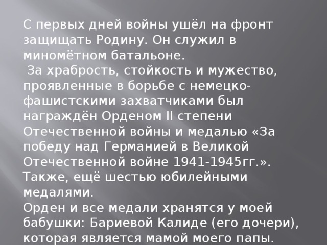 С первых дней войны ушёл на фронт защищать Родину. Он служил в миномётном батальоне.  За храбрость, стойкость и мужество, проявленные в борьбе с немецко-фашистскими захватчиками был награждён Орденом II степени Отечественной войны и медалью «За победу над Германией в Великой Отечественной войне 1941-1945гг.». Также, ещё шестью юбилейными медалями. Орден и все медали хранятся у моей бабушки: Бариевой Калиде (его дочери), которая является мамой моего папы. 