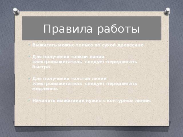 Правила работы Выжигать можно только по сухой древесине.  Для получения тонкой линии электровыжигатель следует передвигать быстро.  Для получения толстой линии электровыжигатель следует передвигать медленно.  Начинать выжигание нужно с контурных линий. 