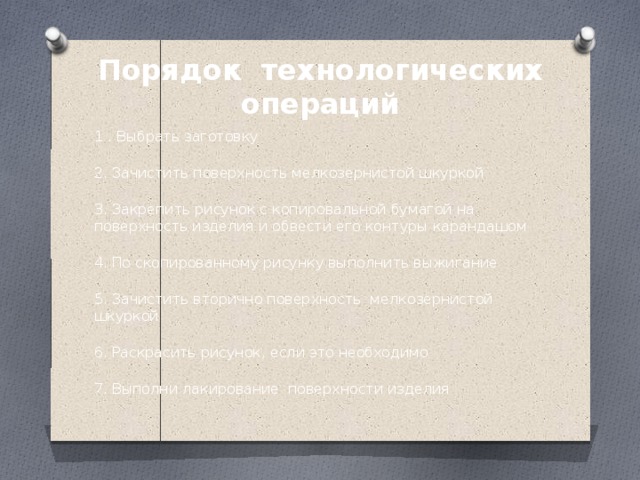 Порядок технологических операций 1 . Выбрать заготовку  2. Зачистить поверхность мелкозернистой шкуркой  3. Закрепить рисунок с копировальной бумагой на поверхность изделия и обвести его контуры карандашом  4. По скопированному рисунку выполнить выжигание  5. Зачистить вторично поверхность мелкозернистой шкуркой  6. Раскрасить рисунок, если это необходимо  7. Выполни лакирование поверхности изделия 