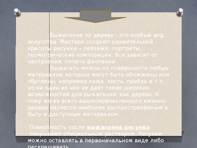  Выжигание по дереву - это особый вид искусства. Мастера создают удивительной красоты рисунки – пейзажи, портреты, геометрические композиции. Все зависит от настроения, полета фантазии.  Выжигать можно по поверхности любых материалов, которые могут быть обожжены или обуглены, например кожа, кость, пробка и т.п., но ни один из них не даёт таких широких возможностей для выжигания, как дерево. К тому же из всего вышеперечисленного именно дерево является наиболее распространённым в быту и доступным материалом.    Поверхность после  выжигания рисунка  покрывают специальным раствором. Рисунки можно оставлять в первоначальном виде либо раскрашивать. 
