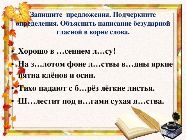    Запишите предложения. Подчеркните определения. Объяснить написание безударной гласной в корне слова.    Хорошо в …сеннем л…су! На з…лотом фоне л…ствы в…дны яркие пятна клёнов и осин. Тихо падают с б…рёз лёгкие листья. Ш…лестит под н…гами сухая л…ства.  