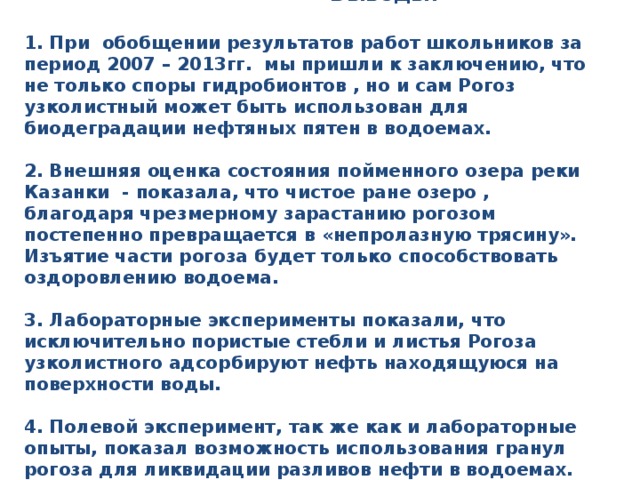  Выводы:   1. При обобщении результатов работ школьников за период 2007 – 2013гг. мы пришли к заключению, что не только споры гидробионтов , но и сам Рогоз узколистный может быть использован для биодеградации нефтяных пятен в водоемах.   2. Внешняя оценка состояния пойменного озера реки Казанки - показала, что чистое ране озеро , благодаря чрезмерному зарастанию рогозом постепенно превращается в «непролазную трясину». Изъятие части рогоза будет только способствовать оздоровлению водоема.   3. Лабораторные эксперименты показали, что исключительно пористые стебли и листья Рогоза узколистного адсорбируют нефть находящуюся на поверхности воды.   4. Полевой эксперимент, так же как и лабораторные опыты, показал возможность использования гранул рогоза для ликвидации разливов нефти в водоемах.     