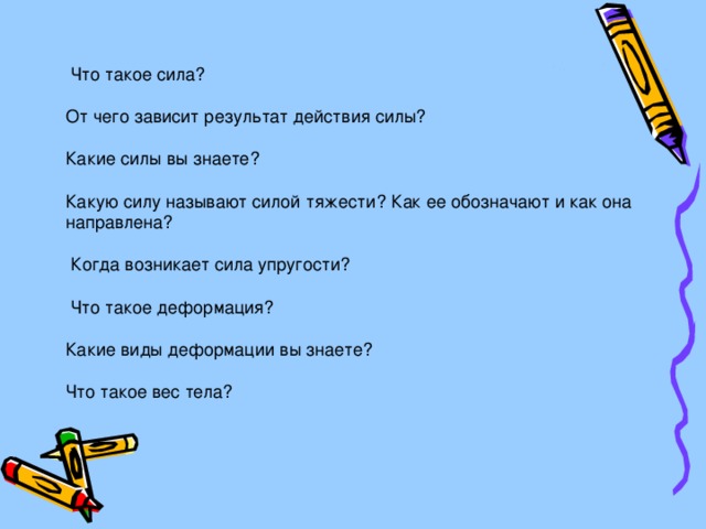  Что такое сила? От чего зависит результат действия силы? Какие силы вы знаете? Какую силу называют силой тяжести? Как ее обозначают и как она направлена?  Когда возникает сила упругости?  Что такое деформация? Какие виды деформации вы знаете? Что такое вес тела? 