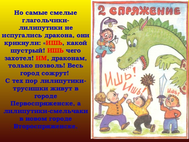 Но самые смелые глагольчики-лилипутики не испугались дракона, они крикнули: « ИШЬ , какой шустрый! ИШЬ чего захотел! ИМ , драконам, только позволь! Весь город сожрут!  С тех пор лилипутики-трусишки живут в городе Первоспряженске, а лилипутики-смельчаки в новом городе Второспряженске. 