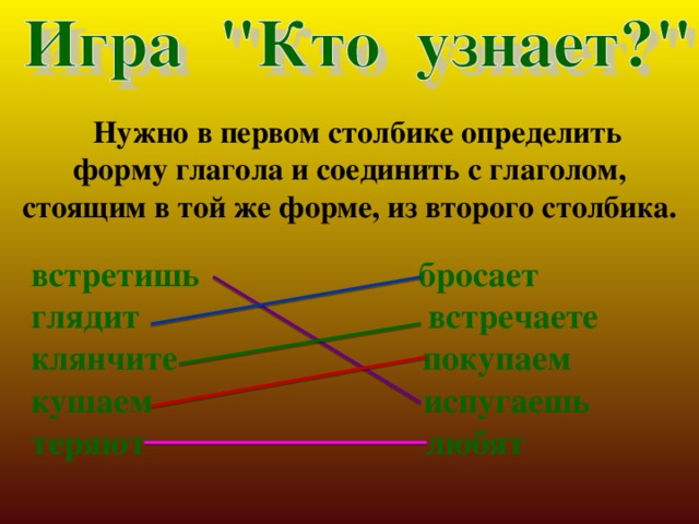  Нужно в первом столбике определить форму глагола и соединить с глаголом, стоящим в той же форме, из второго столбика.  встретишь бросает  глядит встречаете  клянчите покупаем  кушаем испугаешь  теряют любят 