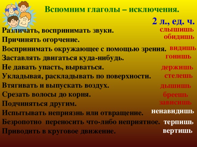 Вспомним глаголы – исключения. 2 л., ед. ч.  слышишь Различать, воспринимать звуки. Причинять огорчение. Воспринимать окружающее с помощью зрения. Заставлять двигаться куда-нибудь. Не давать упасть, вырваться. Укладывая, раскладывать по поверхности. Втягивать и выпускать воздух. Срезать волосы до корня. Подчиняться другим. Испытывать неприязнь или отвращение. Безропотно переносить что-либо неприятное. Приводить в круговое движение. обидишь видишь гонишь держишь стелешь дышишь бреешь зависишь ненавидишь терпишь вертишь 