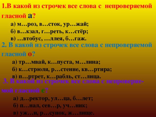 1.В какой из строчек все слова с непроверяемой гласной а ?  а) м…роз, в…сток, ур…жай;  б) в…кзал, г…реть, к…стёр;  в) …втобус, …ллея, б…гаж. 2. В какой из строчек все слова с непроверяемой гласной о ?  а) тр…мвай, к…пуста, м…лина;  б) к…стрюля, р…стение, кв…ртира;  в) п…ртрет, к…рабль, ст…лица.  3. В какой из строчек все слова с непроверяе-мой гласной е ?  а) д…ректор, ул…ца, б…лет;  б) п…нал, сев…р, уч…ник;  в) уж…н, р…сунок, ж…лище. 