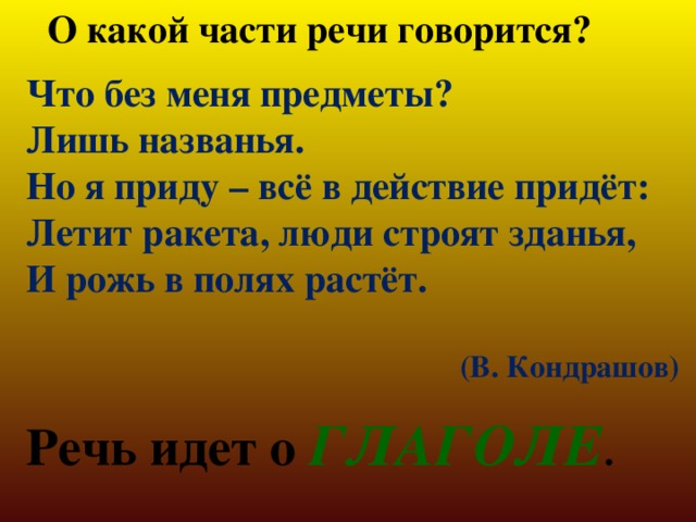 О какой части речи говорится? Что без меня предметы? Лишь названья. Но я приду – всё в действие придёт: Летит ракета, люди строят зданья, И рожь в полях растёт.  (В. Кондрашов) Речь идет о ГЛАГОЛЕ . 