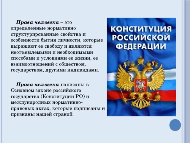  Права человека  – это определенные нормативно структурированные свойства и особенности бытия личности, которые выражают ее свободу и являются неотъемлемыми и необходимыми способами и условиями ее жизни, ее взаимоотношений с обществом, государством, другими индивидами.  Права человека написаны в Основном законе российского государства (Конституции РФ) и международных нормативно-правовых актах, которые подписаны и признаны нашей страной. 