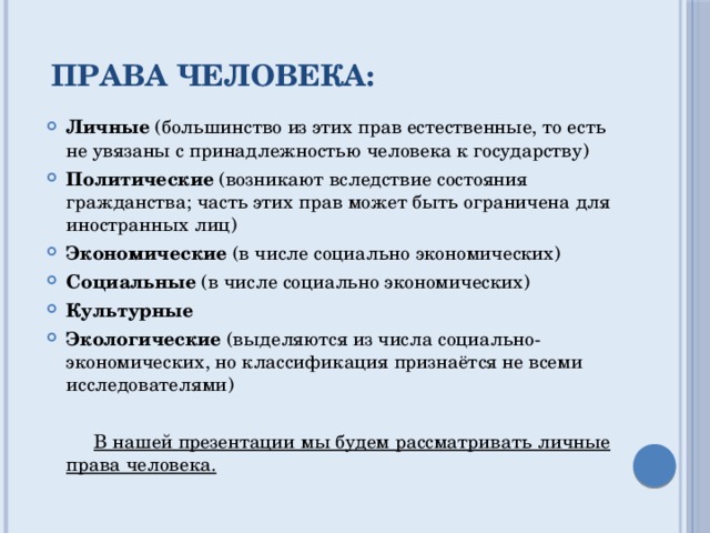 Права человека: Личные  (большинство из этих прав естественные, то есть не увязаны с принадлежностью человека к государству) Политические  (возникают вследствие состояния гражданства; часть этих прав может быть ограничена для иностранных лиц) Экономические  (в числе социально экономических) Социальные  (в числе социально экономических) Культурные Экологические  (выделяются из числа социально-экономических, но классификация признаётся не всеми исследователями)  В нашей презентации мы будем рассматривать личные права человека. 