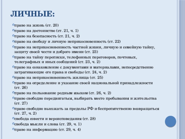Личные: право на жизнь (ст. 20) право на достоинство (ст. 21, ч. 1) право на безопасность (ст. 21, ч. 2) право на свободу и личную неприкосновенность (ст. 22) право на неприкосновенность частной жизни, личную и семейную тайну, защиту своей чести и доброго имени (ст. 23) право на тайну переписки, телефонных переговоров, почтовых, телеграфных и иных сообщений (ст. 23, ч. 2) право на ознакомление с документами и материалами, непосредственно затрагивающие его права и свободы (ст. 24, ч. 2) право на неприкосновенность жилища (ст. 25) право на определение и указание своей национальной принадлежности (ст. 26) право на пользование родным языком (ст. 26, ч. 2) право свободно передвигаться, выбирать место пребывания и жительства (ст. 27) право свободно выезжать за пределы РФ и беспрепятственно возвращаться (ст. 27, ч. 2) свобода совести и вероисповедания (ст. 28) свобода мысли и слова (ст. 29, ч. 1) право на информацию (ст. 29, ч. 4) 