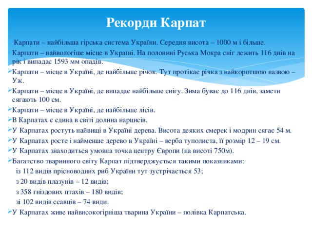 Рекорди Карпат  Карпати – найбільша гірська система України. Середня висота – 1000 м і більше. Карпати – найвологіше місце в Україні. На полонині Руська Мокра сніг лежить 116 днів на рік і випадає 1593 мм опадів. Карпати – місце в Україні, де найбільше річок. Тут протікає річка з найкоротшою назвою – Уж. Карпати – місце в Україні, де випадає найбільше снігу. Зима буває до 116 днів, замети сягають 100 см. Карпати – місце в Україні, де найбільше лісів. В Карпатах є єдина в світі долина нарцисів. У Карпатах ростуть найвищі в Україні дерева. Висота деяких смерек і модрин сягає 54 м. У Карпатах росте і найменше дерево в Україні – верба туполиста, її розмір 12 – 19 см. У Карпатах знаходиться умовна точка центру Європи (на висоті 750м). Багатство тваринного світу Карпат підтверджується такими показниками:  із 112 видів прісноводних риб України тут зустрічається 53;  з 20 видів плазунів – 12 видів;  з 358 гніздових птахів – 180 видів;  зі 102 видів ссавців – 74 види. У Карпатах живе найвисокогірніша тварина України – полівка Карпатська. 