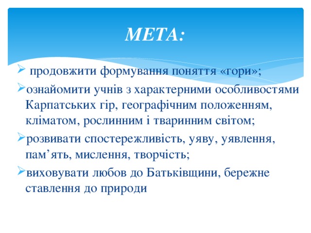 МЕТА:  продовжити формування поняття «гори»; ознайомити учнів з характерними особливостями Карпатських гір, географічним положенням, кліматом, рослинним і тваринним світом; розвивати спостережливість, уяву, уявлення, пам’ять, мислення, творчість; виховувати любов до Батьківщини, бережне ставлення до природи 
