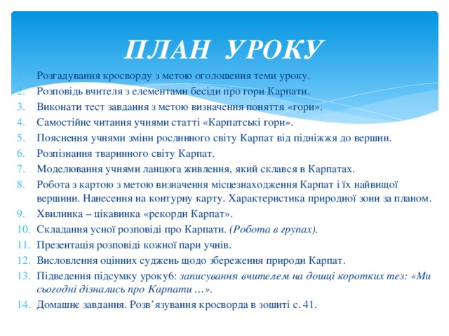 ПЛАН УРОКУ Розгадування кросворду з метою оголошення теми уроку. Розповідь вчителя з елементами бесіди про гори Карпати. Виконати тест завдання з метою визначення поняття «гори». Самостійне читання учнями статті «Карпатські гори». Пояснення учнями зміни рослинного світу Карпат від підніжжя до вершин. Розпізнання тваринного світу Карпат. Моделювання учнями ланцюга живлення, який склався в Карпатах. Робота з картою з метою визначення місцезнаходження Карпат і їх найвищої вершини. Нанесення на контурну карту. Характеристика природної зони за планом. Хвилинка – цікавинка «рекорди Карпат». Складання усної розповіді про Карпати. (Робота в групах). Презентація розповіді кожної пари учнів. Висловлення оцінних суджень щодо збереження природи Карпат. Підведення підсумку уроку6: записування вчителем на дошці коротких тез: «Ми сьогодні дізнались про Карпати …». Домашнє завдання. Розв’язування кросворда в зошиті с. 41.  