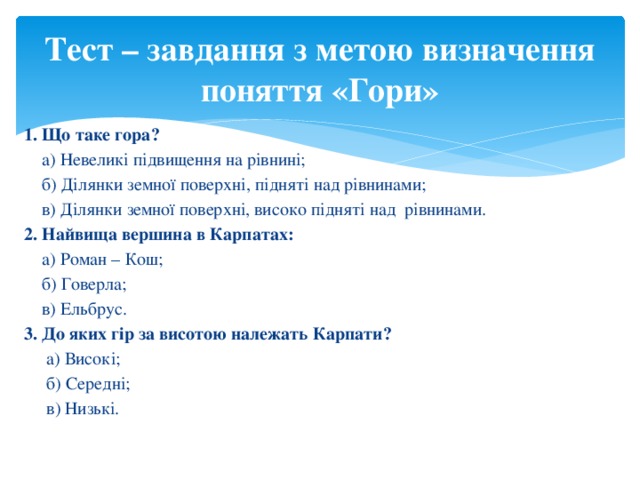 Тест – завдання з метою визначення поняття «Гори» 1. Що таке гора?  а) Невеликі підвищення на рівнині;  б) Ділянки земної поверхні, підняті над рівнинами;  в) Ділянки земної поверхні, високо підняті над рівнинами. 2. Найвища вершина в Карпатах:  а) Роман – Кош;  б) Говерла;  в) Ельбрус. 3. До яких гір за висотою належать Карпати?  а) Високі;  б) Середні;  в) Низькі.   