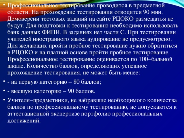 Профессиональное тестирование проводится в предметной области. На прохождение тестирования отводится 90 мин. Демоверсии тестовых заданий на сайте РЦОКО размещатья не будут. Для подгтовки к тестированию необходимо использовать банк данных ФИПИ. В заданиях нет части С. При тестировании учителей иностранного языка аудирование не предусмотрено. Для желающих пройти пробное тестирование нужно обратиться в РЦОКО и на платной основе пройти пробное тестирование. Профессиональное тестирование оценивается по 100–бальной шкале. Количество баллов, определяющих успешное прохождение тестирования, не может быть менее: - на первую категорию – 80 баллов; - высшую категорию – 90 баллов. Учителя–предметники, не набравшие необходимого количества баллов по профессиональному тестированию, не допускаются к аттестационной экспертизе портфолио профессиональных достижений. 