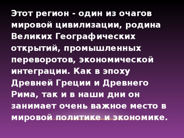 Этот регион - один из очагов мировой цивилизации, родина Великих Географических открытий, промышленных переворотов, экономической интеграции. Как в эпоху Древней Греции и Древнего Рима, так и в наши дни он занимает очень важное место в мировой политике и экономике.