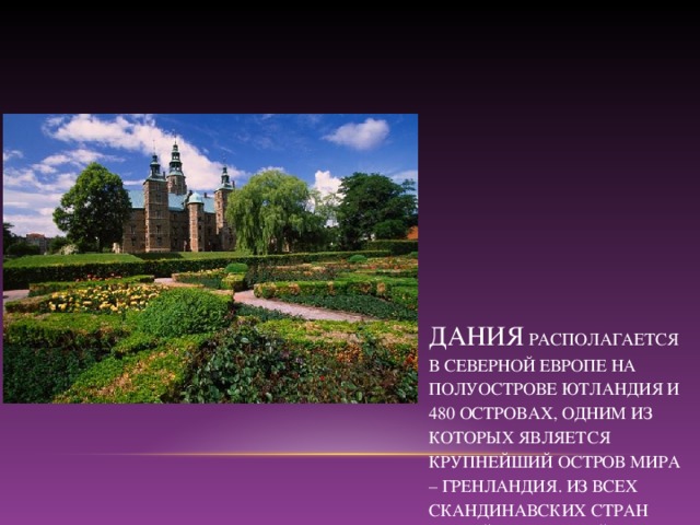ДАНИЯ  РАСПОЛАГАЕТСЯ В СЕВЕРНОЙ ЕВРОПЕ НА ПОЛУОСТРОВЕ ЮТЛАНДИЯ И 480 ОСТРОВАХ, ОДНИМ ИЗ КОТОРЫХ ЯВЛЯЕТСЯ КРУПНЕЙШИЙ ОСТРОВ МИРА – ГРЕНЛАНДИЯ. ИЗ ВСЕХ СКАНДИНАВСКИХ СТРАН САМОЙ НЕОБЫЧНОЙ СЧИТАЕТСЯ ДАНИЯ. ИНТЕРЕС УЖЕ ВЫЗЫВАЕТ САМА ФОРМА ПРАВЛЕНИЯ В СТРАНЕ – ЭТО КОРОЛЕВСТВО ВО ГЛАВЕ С КОРОЛЕВОЙ. ГЛАВОЙ ПРАВИТЕЛЬСТВА ЯВЛЯЕТСЯ ПРЕМЬЕР-МИНИСТР .  СТОЛИЦА- КОПЕНГАГЕН